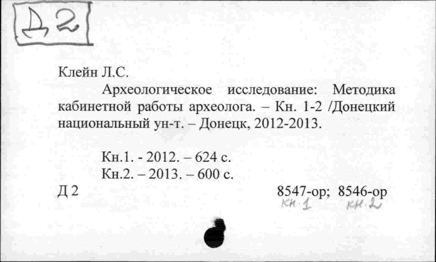 ﻿Клейн Л.С.
Археологическое исследование: Методика кабинетной работы археолога. - Кн. 1-2 /Донецкий национальный ун-т. - Донецк, 2012-2013.
Кн.1. -2012.-624 с.
Кн.2,-2013.-600 с.
Д2
8547-ор; 8546-ор